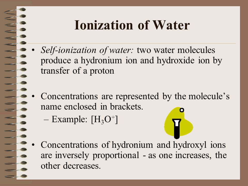 Ionization of Water Self-ionization of water: two water molecules produce a hydronium ion and hydroxide ion by transfer of a proton.