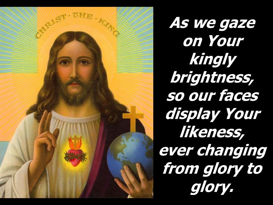 As we gaze on Your kingly brightness, so our faces display Your likeness, ever changing from glory to glory.
