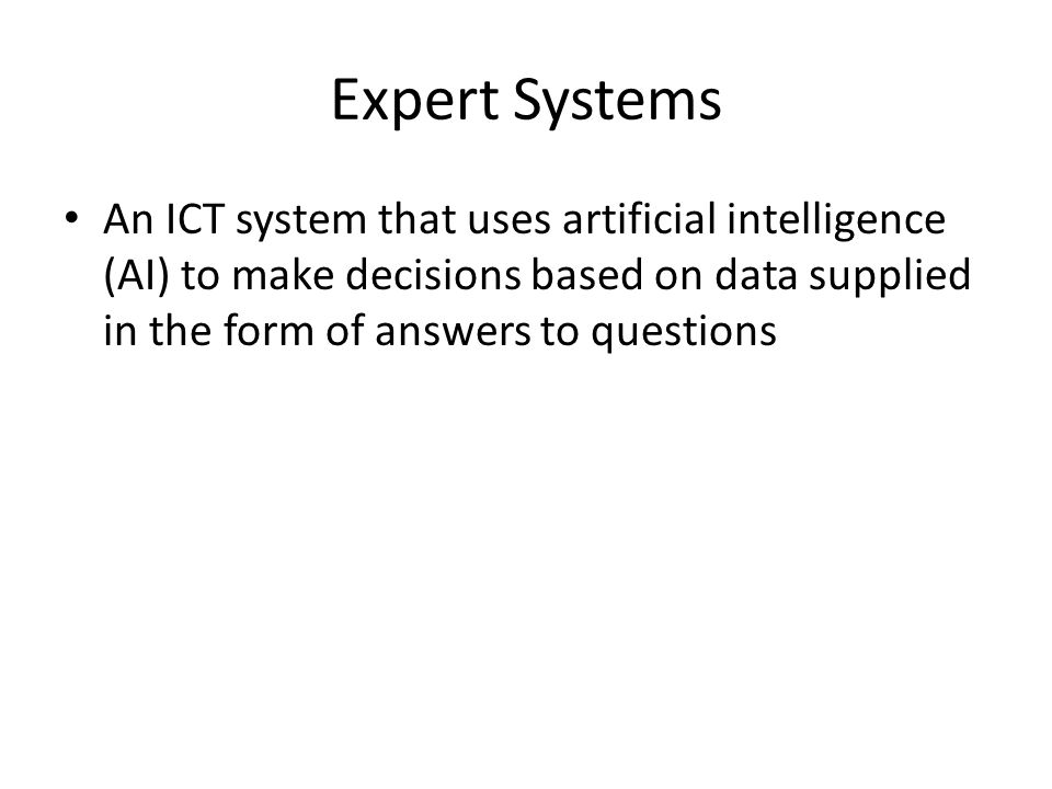 Expert Systems An ICT system that uses artificial intelligence (AI) to make decisions based on data supplied in the form of answers to questions.