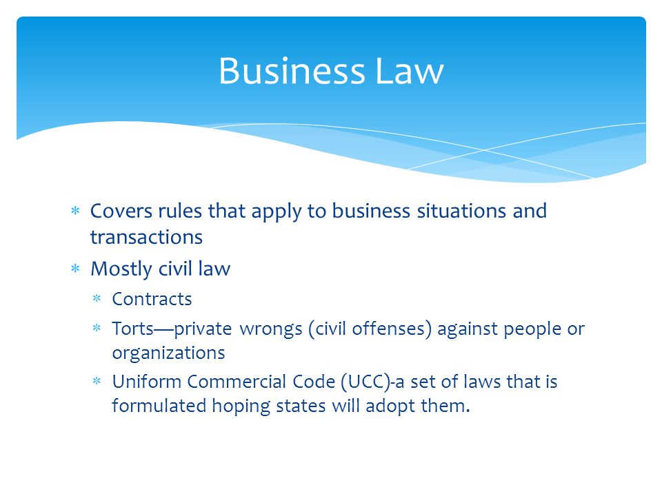 Business Law Covers rules that apply to business situations and transactions. Mostly civil law. Contracts.