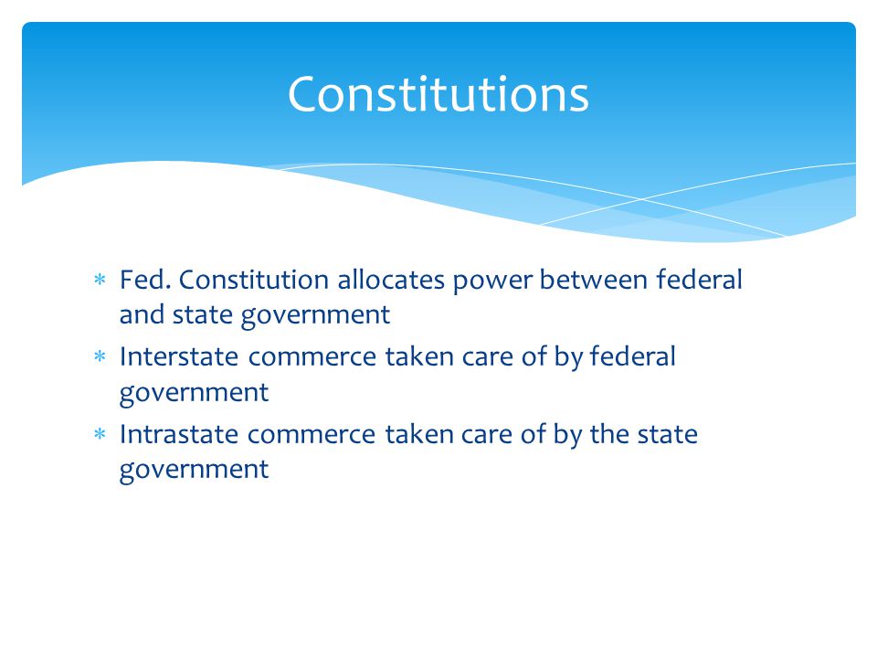 Constitutions Fed. Constitution allocates power between federal and state government. Interstate commerce taken care of by federal government.