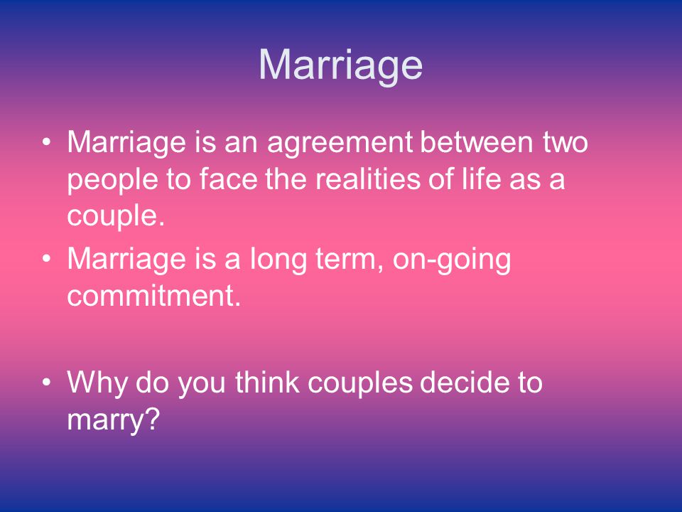 Marriage Marriage is an agreement between two people to face the realities of life as a couple. Marriage is a long term, on-going commitment.