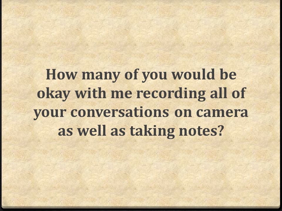 How many of you would be okay with me recording all of your conversations on camera as well as taking notes