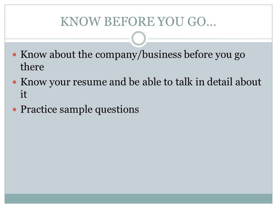 KNOW BEFORE YOU GO… Know about the company/business before you go there. Know your resume and be able to talk in detail about it.