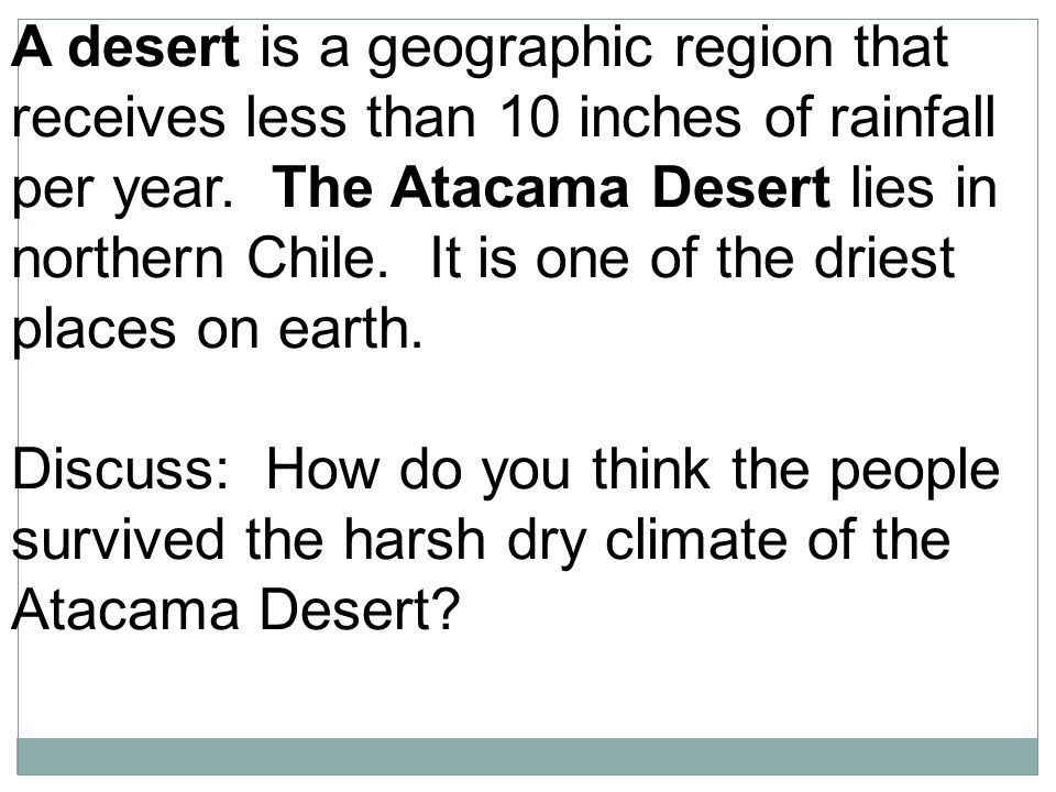 A desert is a geographic region that receives less than 10 inches of rainfall per year. The Atacama Desert lies in northern Chile. It is one of the driest places on earth.