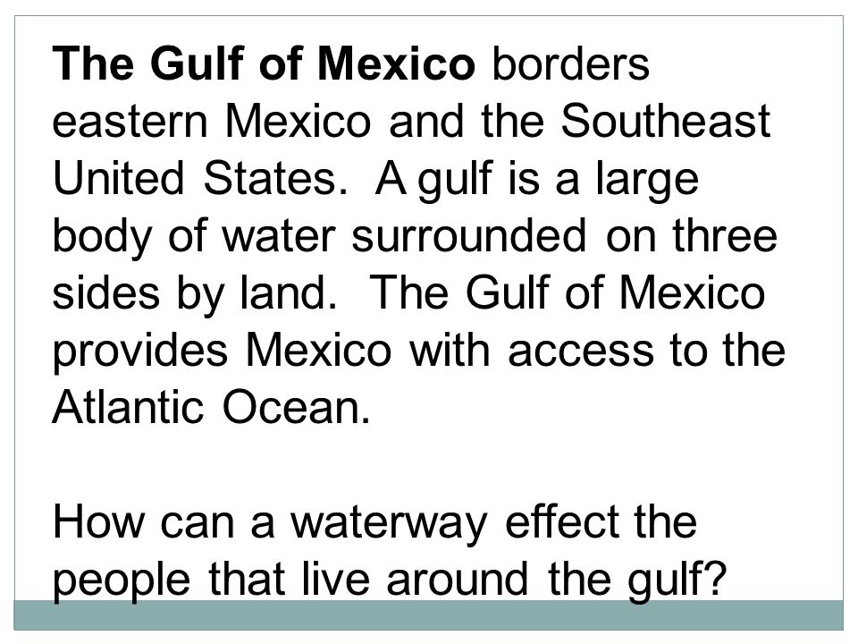 The Gulf of Mexico borders eastern Mexico and the Southeast United States. A gulf is a large body of water surrounded on three sides by land. The Gulf of Mexico provides Mexico with access to the Atlantic Ocean.