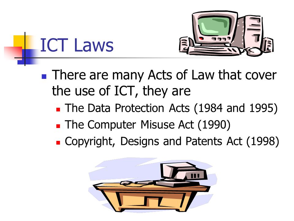 ICT Laws There are many Acts of Law that cover the use of ICT, they are. The Data Protection Acts (1984 and 1995)
