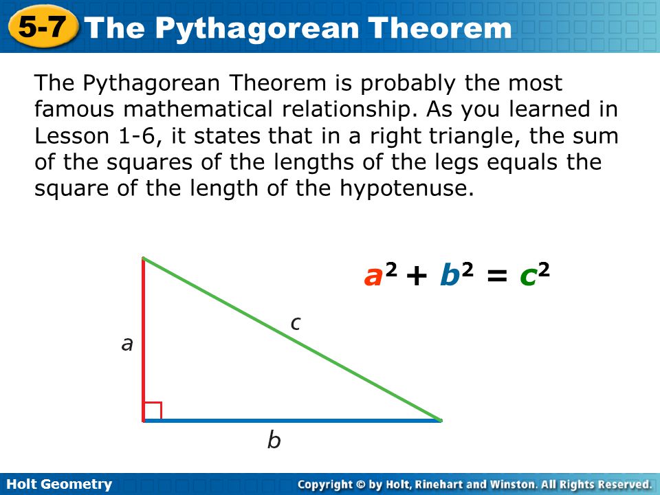 The Pythagorean Theorem is probably the most famous mathematical relationship. As you learned in Lesson 1-6, it states that in a right triangle, the sum of the squares of the lengths of the legs equals the square of the length of the hypotenuse.