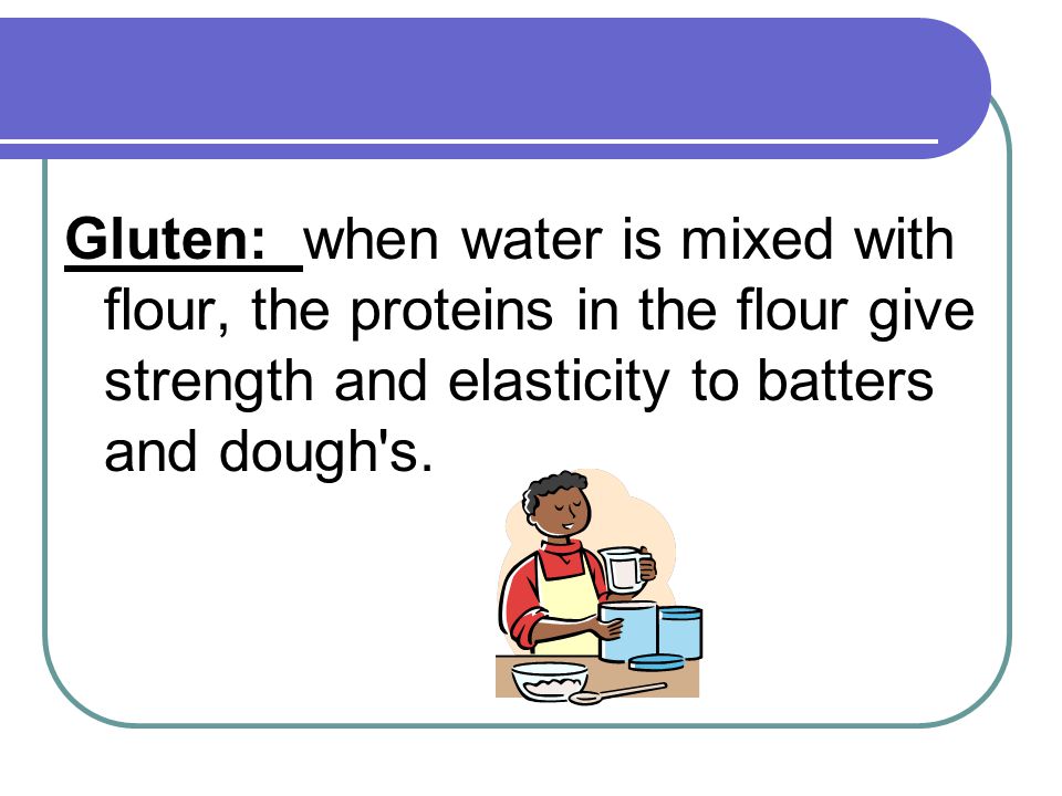 Gluten: when water is mixed with flour, the proteins in the flour give strength and elasticity to batters and dough s.