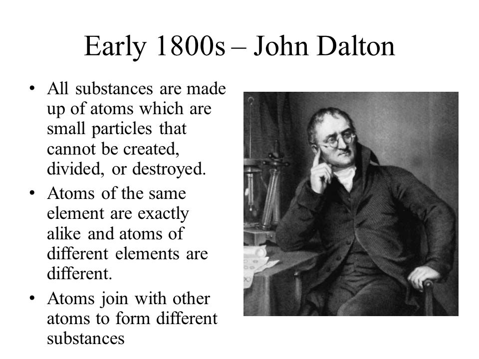 Early 1800s – John Dalton All substances are made up of atoms which are small particles that cannot be created, divided, or destroyed.