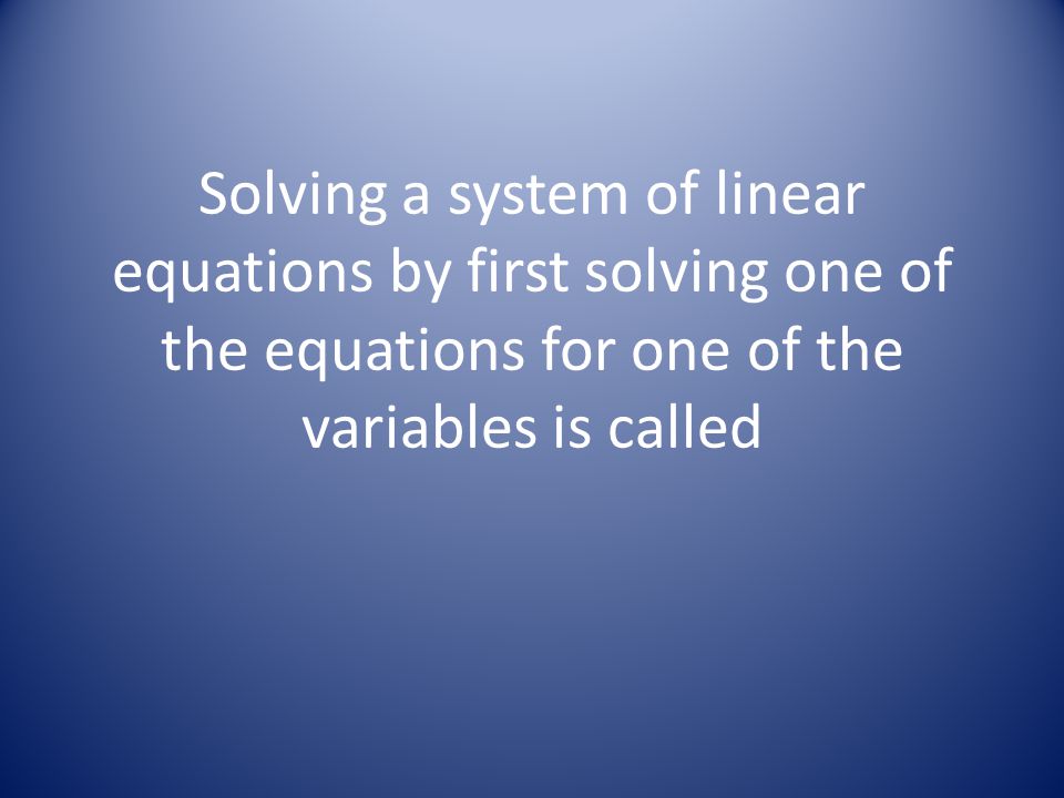 Solving a system of linear equations by first solving one of the equations for one of the variables is called