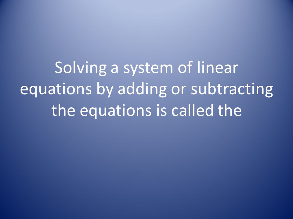 Solving a system of linear equations by adding or subtracting the equations is called the