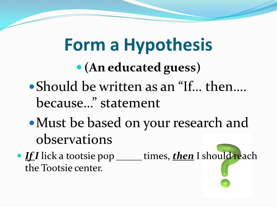Form a Hypothesis (An educated guess) Should be written as an If… then…. because… statement. Must be based on your research and observations.