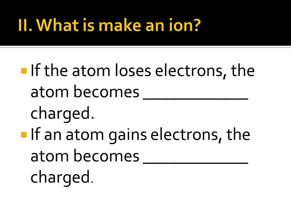 II. What is make an ion If the atom loses electrons, the atom becomes ____________ charged.