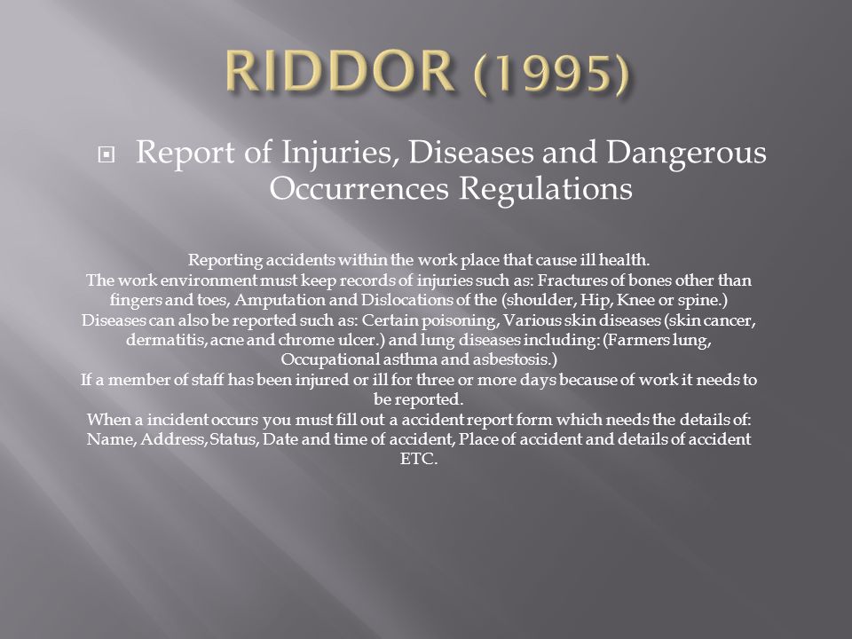 RIDDOR (1995) Report of Injuries, Diseases and Dangerous Occurrences Regulations. Reporting accidents within the work place that cause ill health.