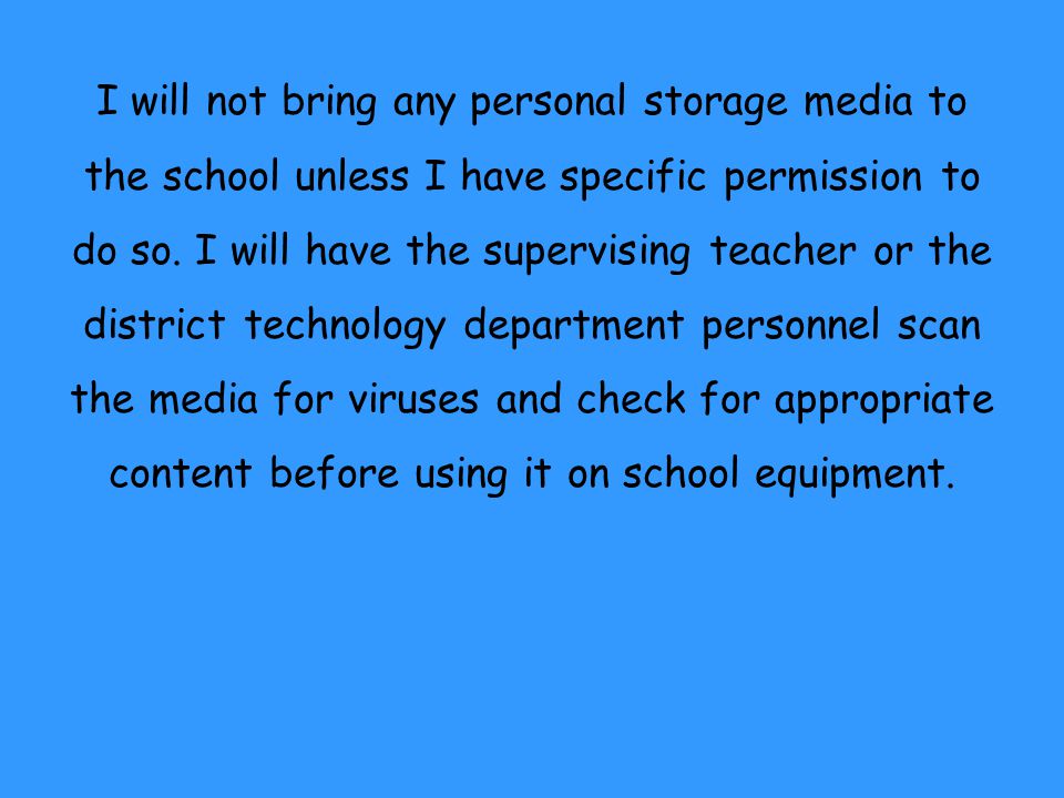 I will not bring any personal storage media to the school unless I have specific permission to do so. I will have the supervising teacher or the district technology department personnel scan the media for viruses and check for appropriate content before using it on school equipment.
