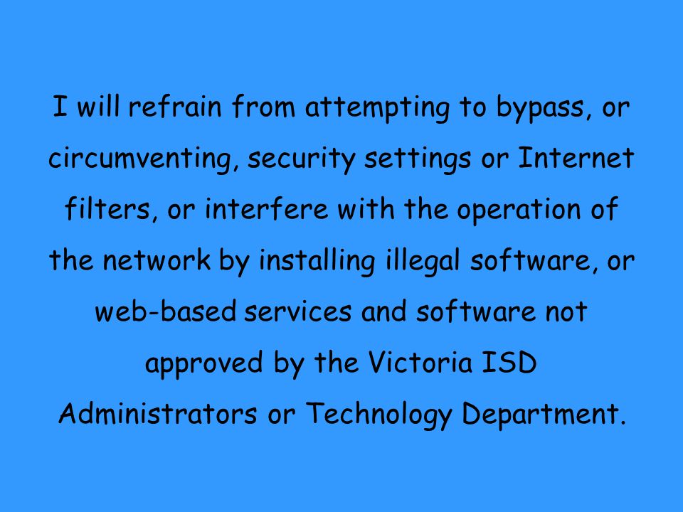 I will refrain from attempting to bypass, or circumventing, security settings or Internet filters, or interfere with the operation of the network by installing illegal software, or web-based services and software not approved by the Victoria ISD Administrators or Technology Department.