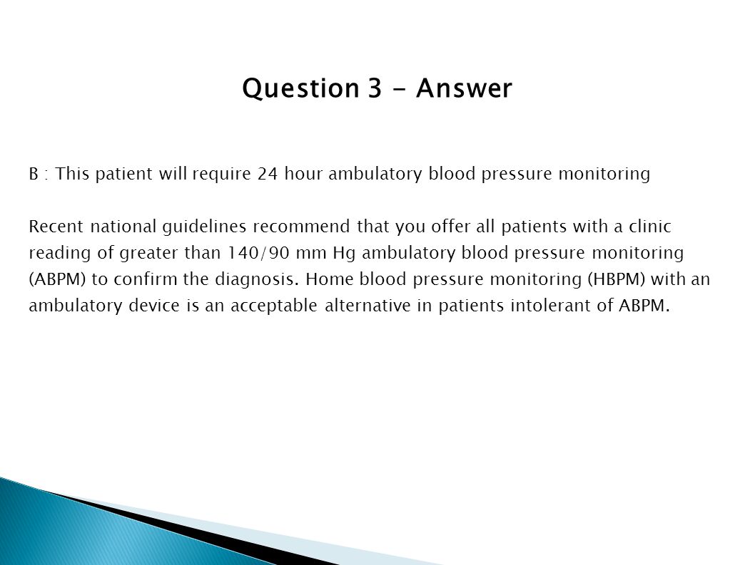 Question 3 - Answer B : This patient will require 24 hour ambulatory blood pressure monitoring.