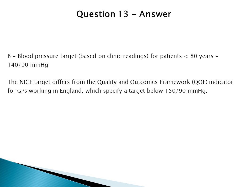 Question 13 - Answer B - Blood pressure target (based on clinic readings) for patients < 80 years - 140/90 mmHg.