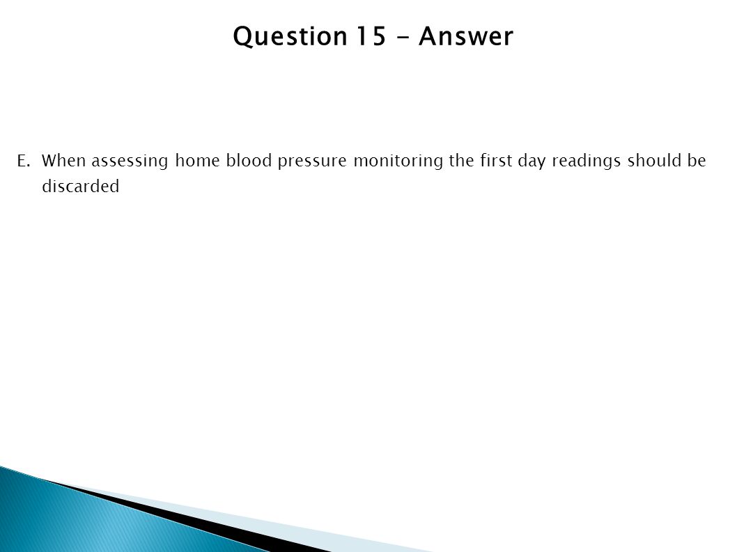 Question 15 - Answer When assessing home blood pressure monitoring the first day readings should be discarded.