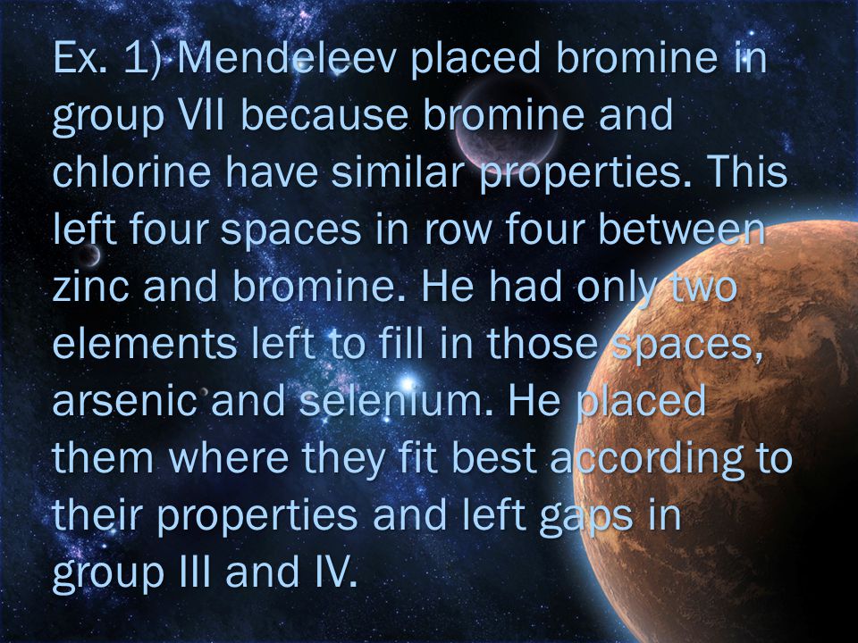 Ex. 1) Mendeleev placed bromine in group VII because bromine and chlorine have similar properties.