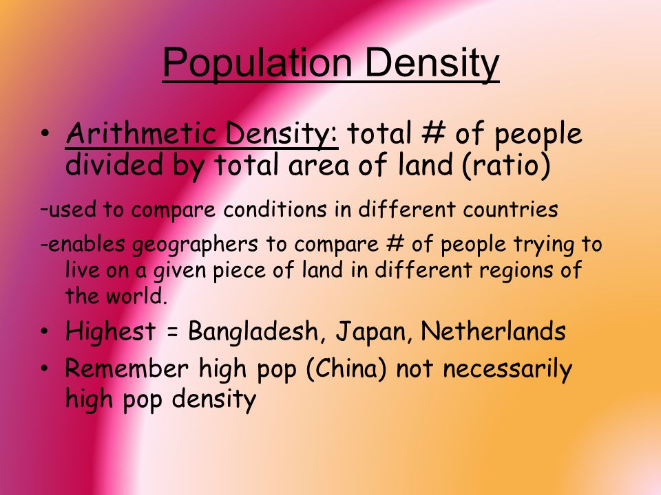 Population Density Arithmetic Density: total # of people divided by total area of land (ratio) -used to compare conditions in different countries.
