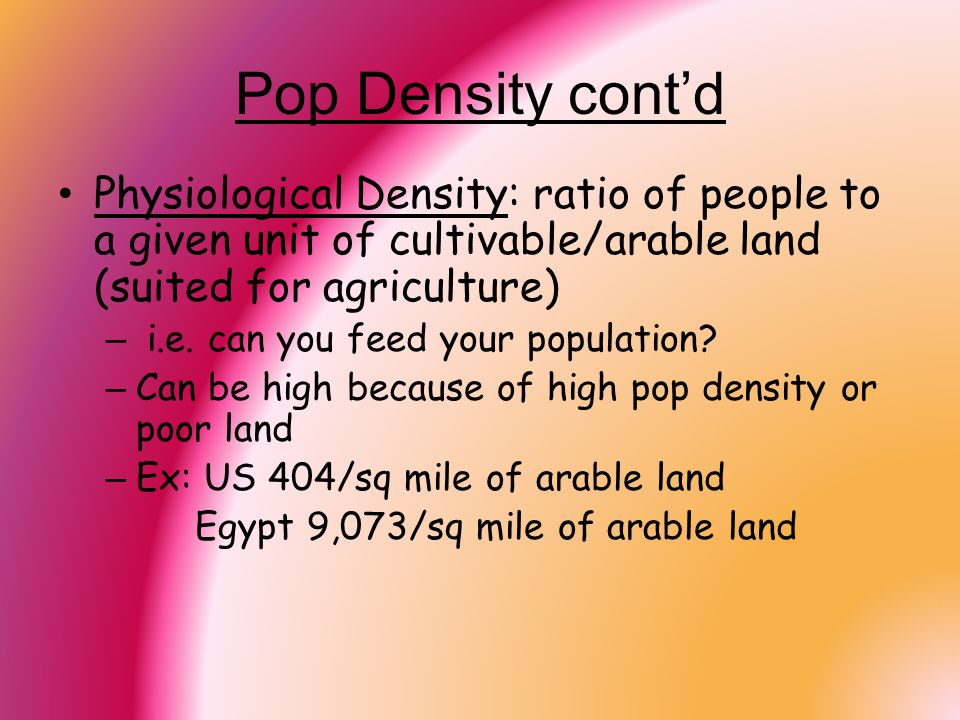 Pop Density cont’d Physiological Density: ratio of people to a given unit of cultivable/arable land (suited for agriculture)