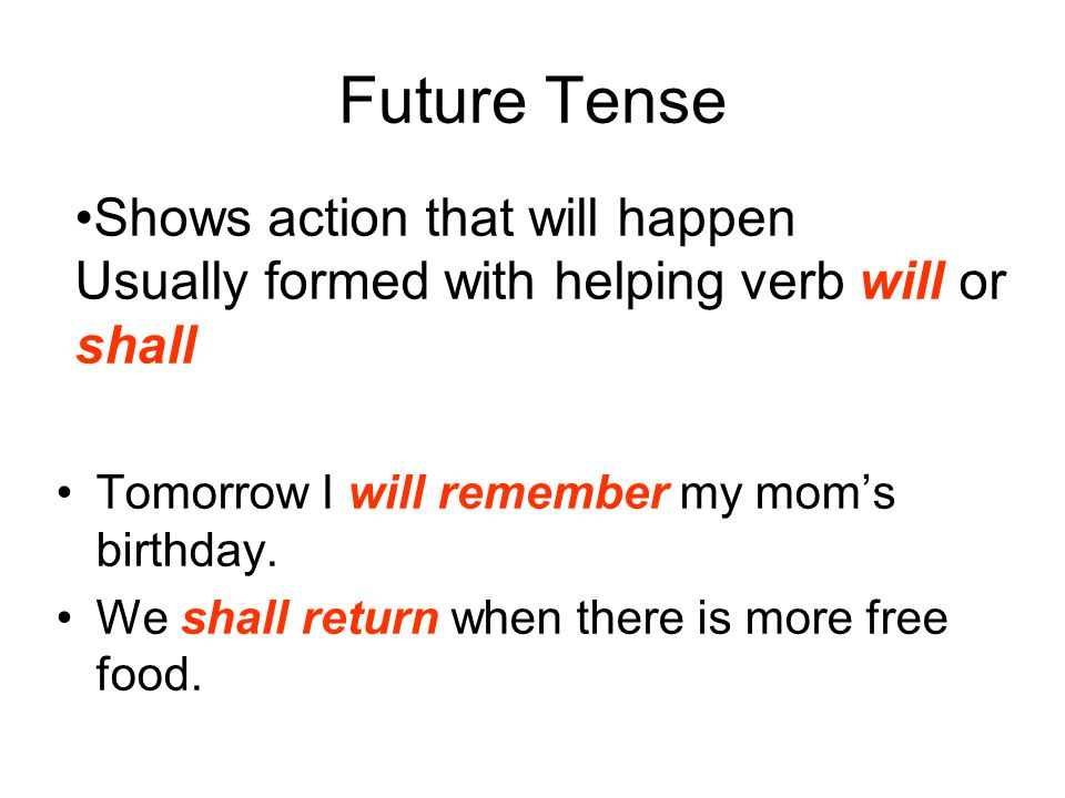 Future Tense Shows action that will happen Usually formed with helping verb will or shall. Tomorrow I will remember my mom’s birthday.