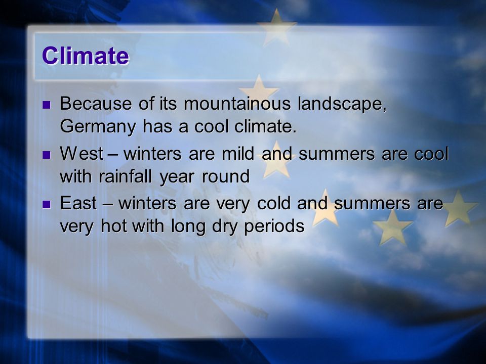 Climate Because of its mountainous landscape, Germany has a cool climate. West – winters are mild and summers are cool with rainfall year round.