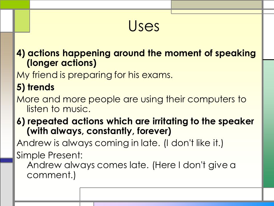Uses 4) actions happening around the moment of speaking (longer actions) My friend is preparing for his exams.
