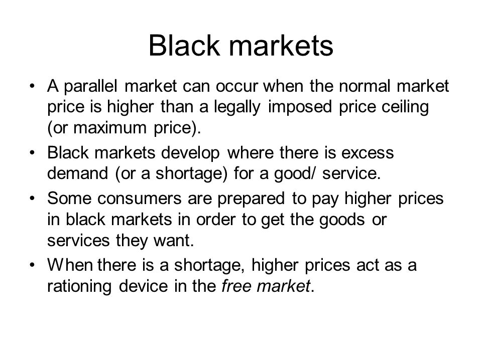 Black markets A parallel market can occur when the normal market price is higher than a legally imposed price ceiling (or maximum price).