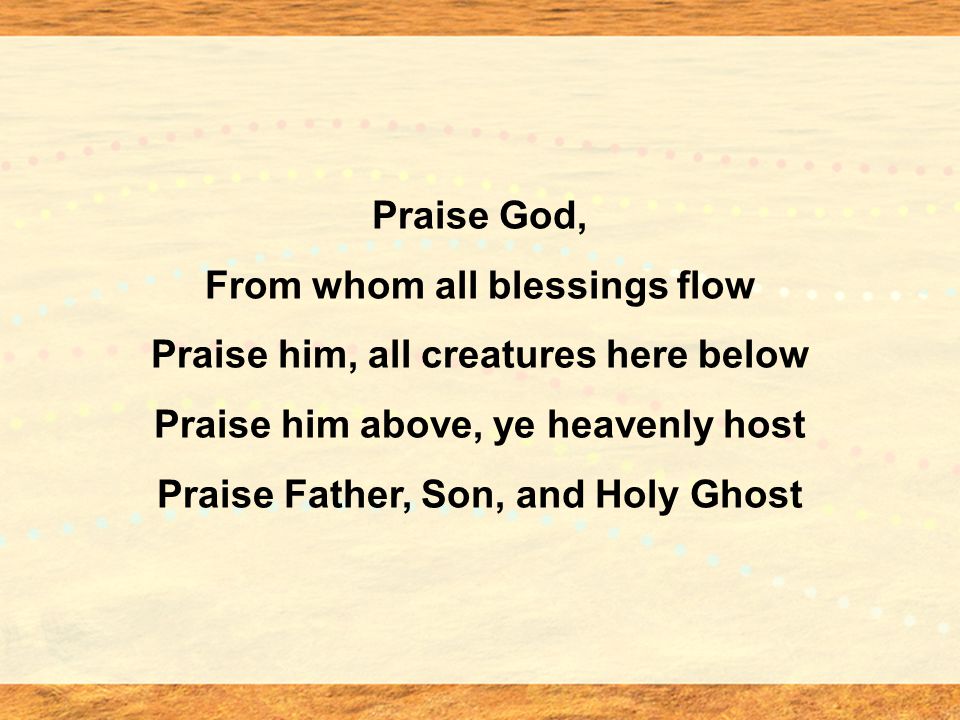 Praise God, From whom all blessings flow Praise him, all creatures here below Praise him above, ye heavenly host Praise Father, Son, and Holy Ghost