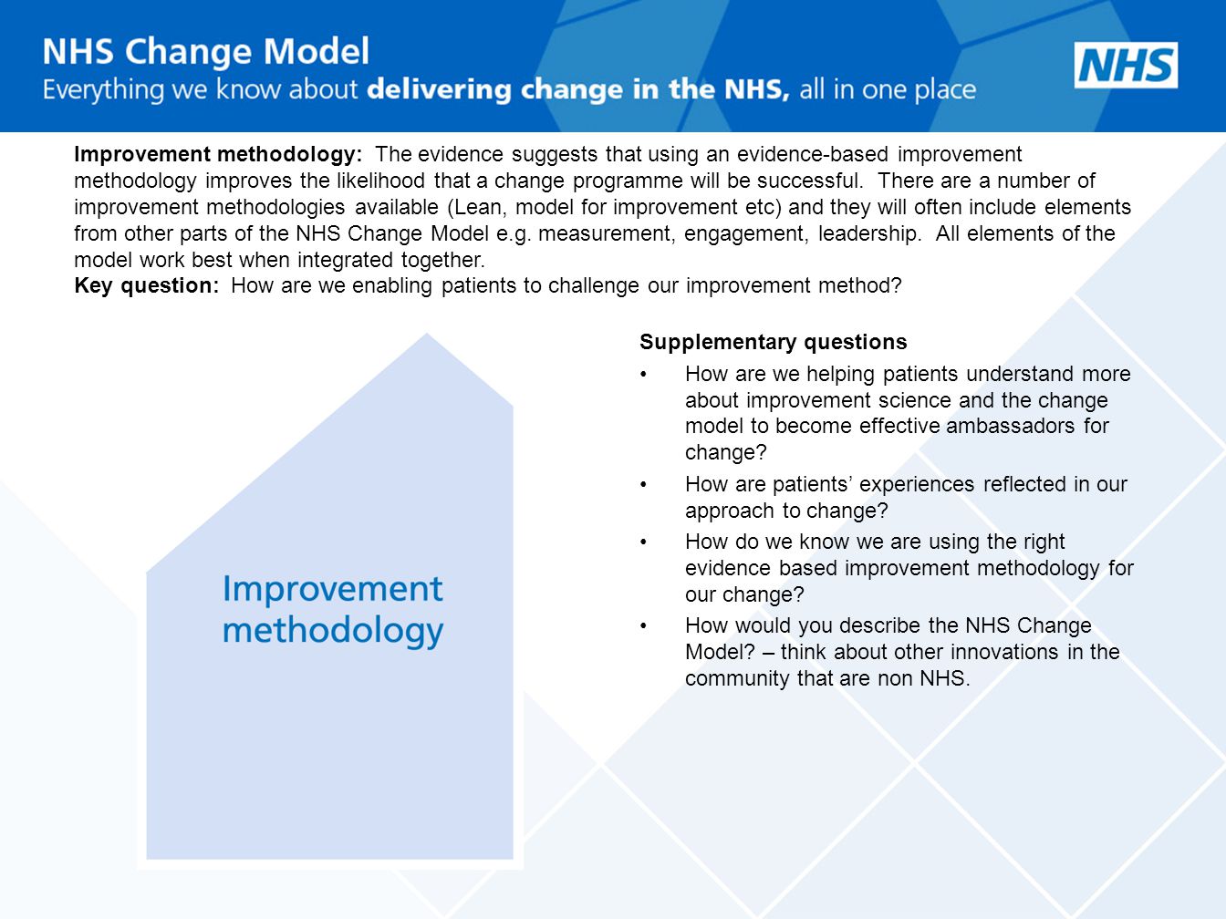 Improvement methodology: The evidence suggests that using an evidence-based improvement methodology improves the likelihood that a change programme will be successful. There are a number of improvement methodologies available (Lean, model for improvement etc) and they will often include elements from other parts of the NHS Change Model e.g. measurement, engagement, leadership. All elements of the model work best when integrated together. Key question: How are we enabling patients to challenge our improvement method