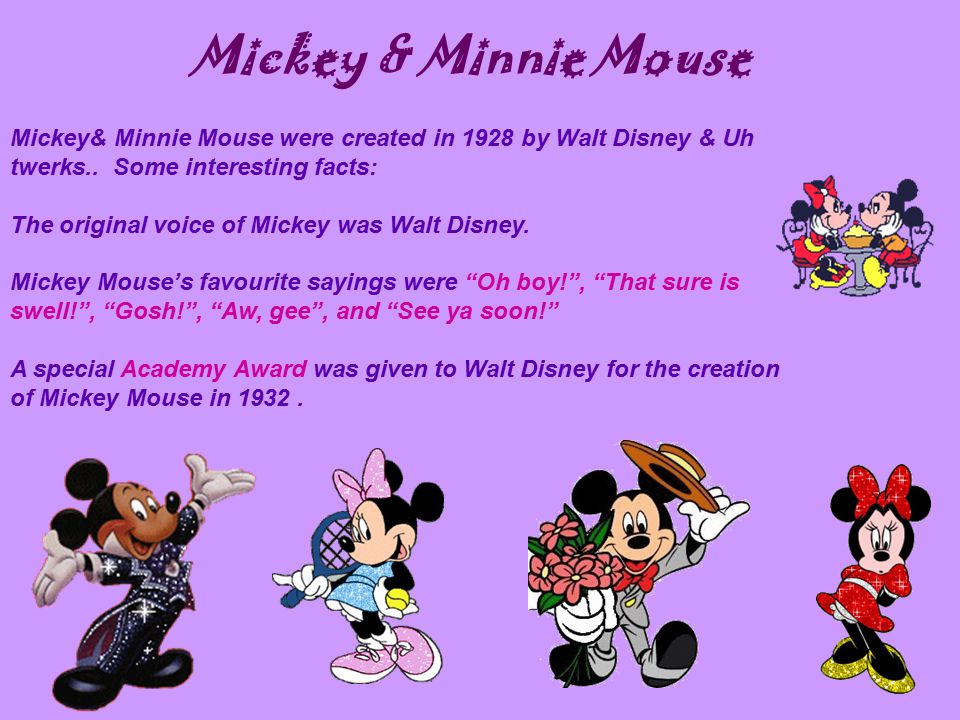 Mickey & Minnie Mouse Mickey& Minnie Mouse were created in 1928 by Walt Disney & Uh twerks.. Some interesting facts: