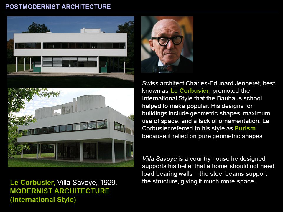Swiss architect Charles-Eduoard Jenneret, best known as Le Corbusier, promoted the International Style that the Bauhaus school helped to make popular. His designs for buildings include geometric shapes, maximum use of space, and a lack of ornamentation. Le Corbusier referred to his style as Purism because it relied on pure geometric shapes.