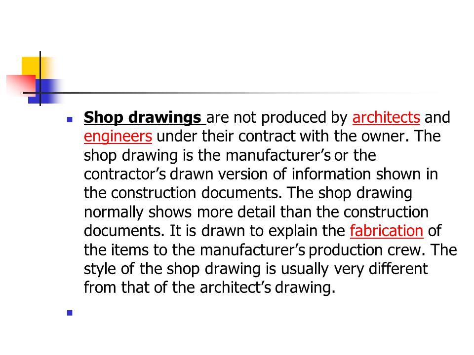 Shop drawings are not produced by architects and engineers under their contract with the owner. The shop drawing is the manufacturer’s or the contractor’s drawn version of information shown in the construction documents. The shop drawing normally shows more detail than the construction documents. It is drawn to explain the fabrication of the items to the manufacturer’s production crew. The style of the shop drawing is usually very different from that of the architect’s drawing.