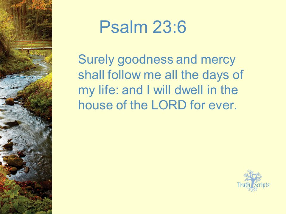 Psalm 23:6 Surely goodness and mercy shall follow me all the days of my life: and I will dwell in the house of the LORD for ever.