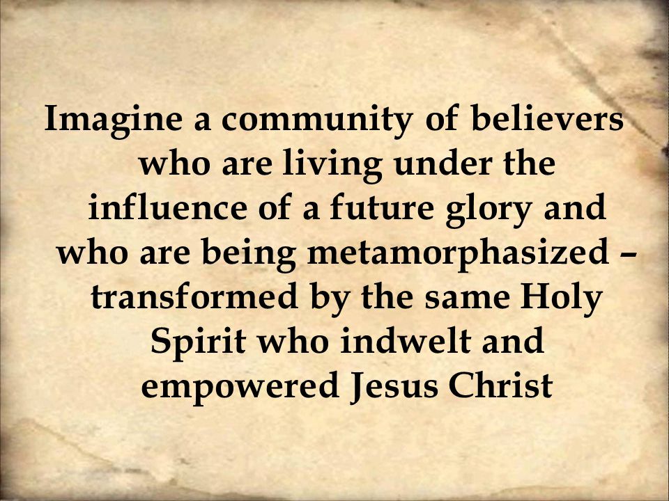 Imagine a community of believers who are living under the influence of a future glory and who are being metamorphasized – transformed by the same Holy Spirit who indwelt and empowered Jesus Christ