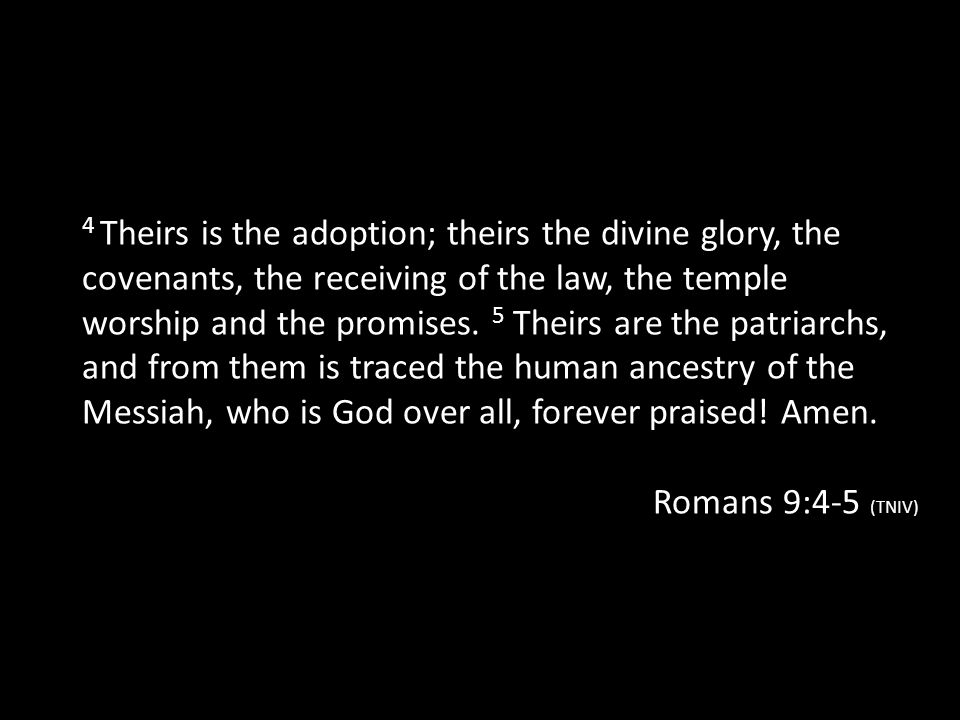 4 Theirs is the adoption; theirs the divine glory, the covenants, the receiving of the law, the temple worship and the promises. 5 Theirs are the patriarchs, and from them is traced the human ancestry of the Messiah, who is God over all, forever praised! Amen.