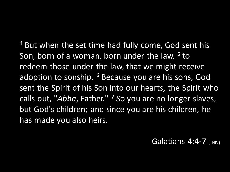 4 But when the set time had fully come, God sent his Son, born of a woman, born under the law, 5 to redeem those under the law, that we might receive adoption to sonship. 6 Because you are his sons, God sent the Spirit of his Son into our hearts, the Spirit who calls out, Abba, Father. 7 So you are no longer slaves, but God s children; and since you are his children, he has made you also heirs.
