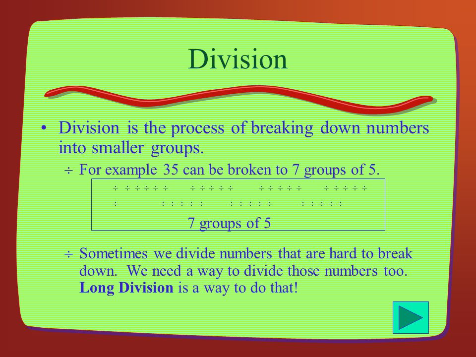 Division Division is the process of breaking down numbers into smaller groups. For example 35 can be broken to 7 groups of 5.