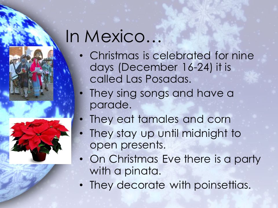 In Mexico… Christmas is celebrated for nine days (December 16-24) it is called Las Posadas. They sing songs and have a parade.