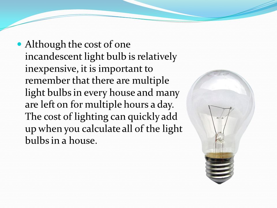 Although the cost of one incandescent light bulb is relatively inexpensive, it is important to remember that there are multiple light bulbs in every house and many are left on for multiple hours a day.