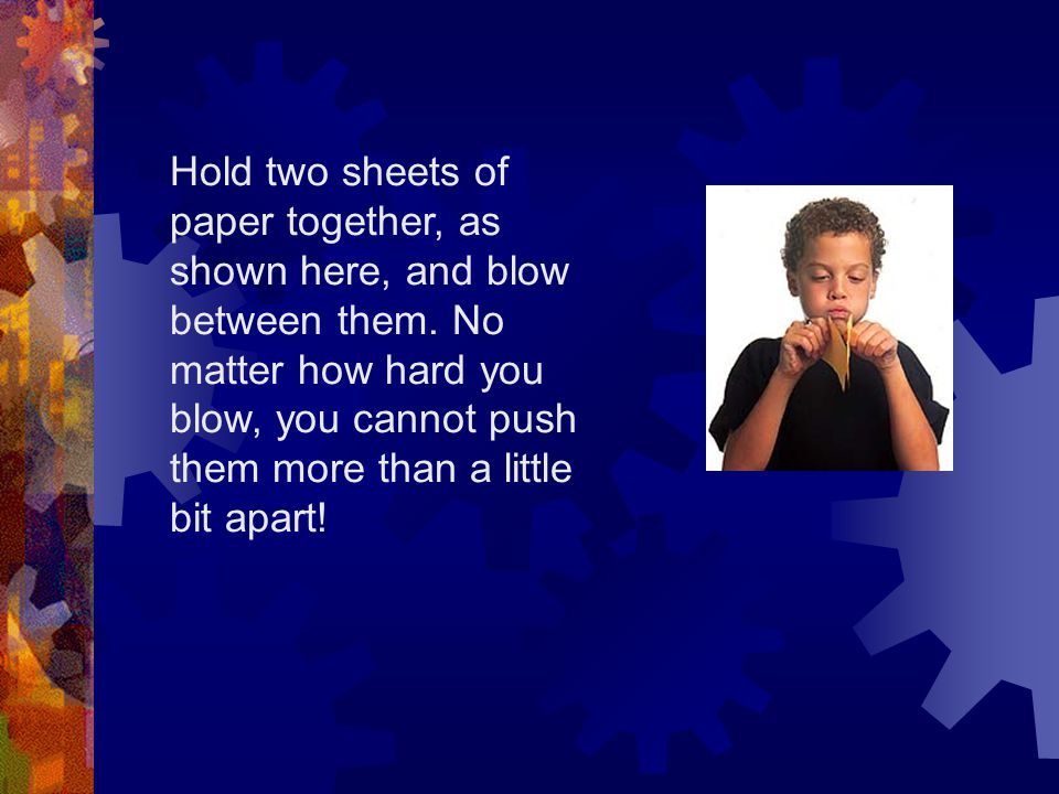 Hold two sheets of paper together, as shown here, and blow between them. No matter how hard you blow, you cannot push them more than a little bit apart!