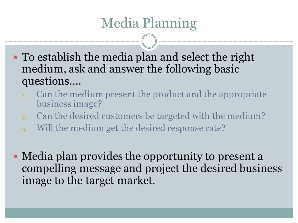 Media Planning To establish the media plan and select the right medium, ask and answer the following basic questions….