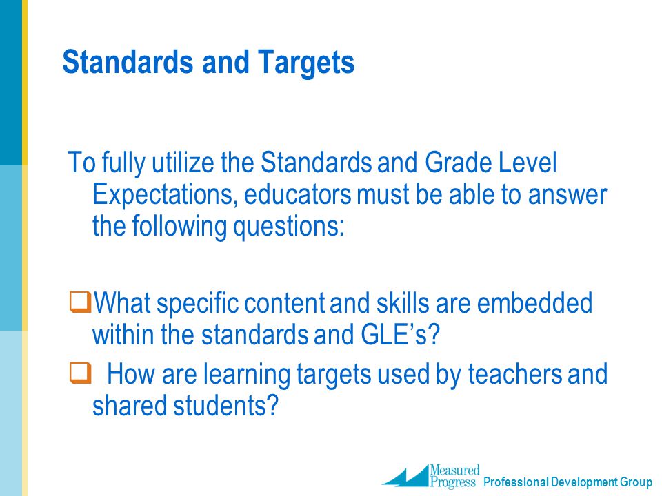 Standards and Targets To fully utilize the Standards and Grade Level Expectations, educators must be able to answer the following questions: