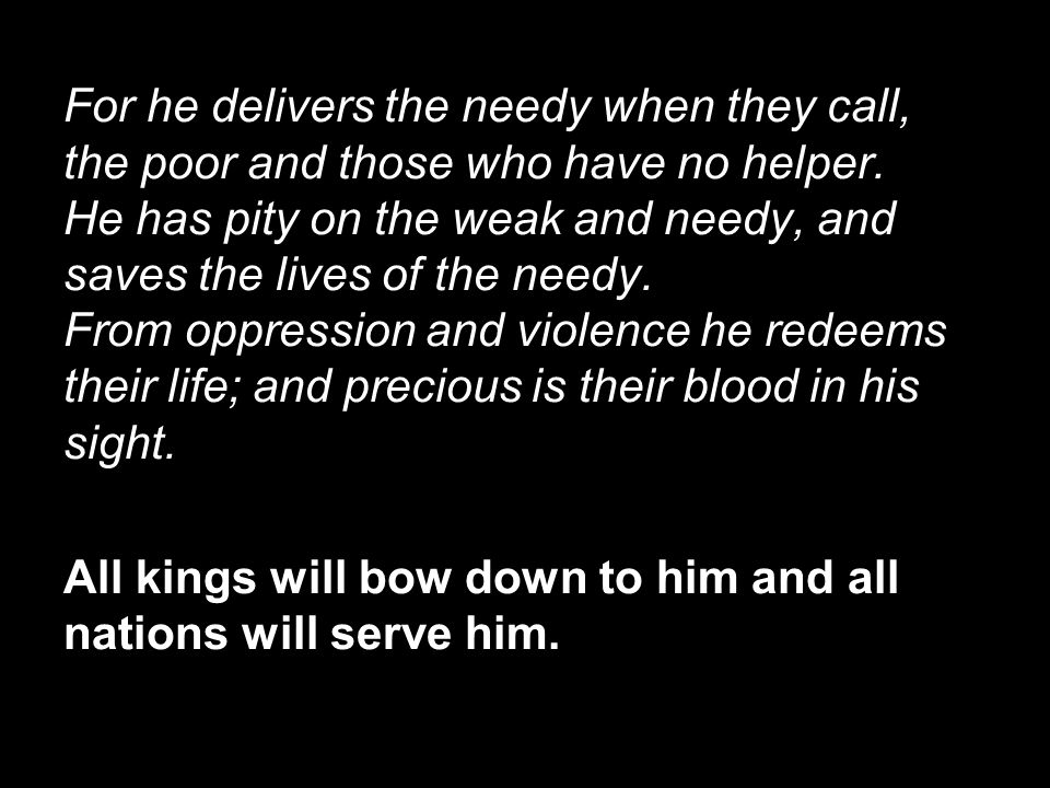 For he delivers the needy when they call, the poor and those who have no helper. He has pity on the weak and needy, and saves the lives of the needy. From oppression and violence he redeems their life; and precious is their blood in his sight.