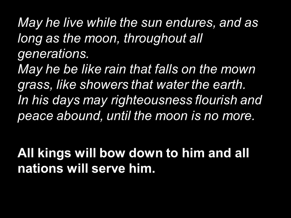 May he live while the sun endures, and as long as the moon, throughout all generations. May he be like rain that falls on the mown grass, like showers that water the earth. In his days may righteousness flourish and peace abound, until the moon is no more.
