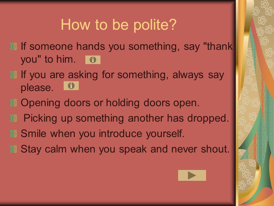 How to be polite If someone hands you something, say thank you to him. If you are asking for something, always say please.