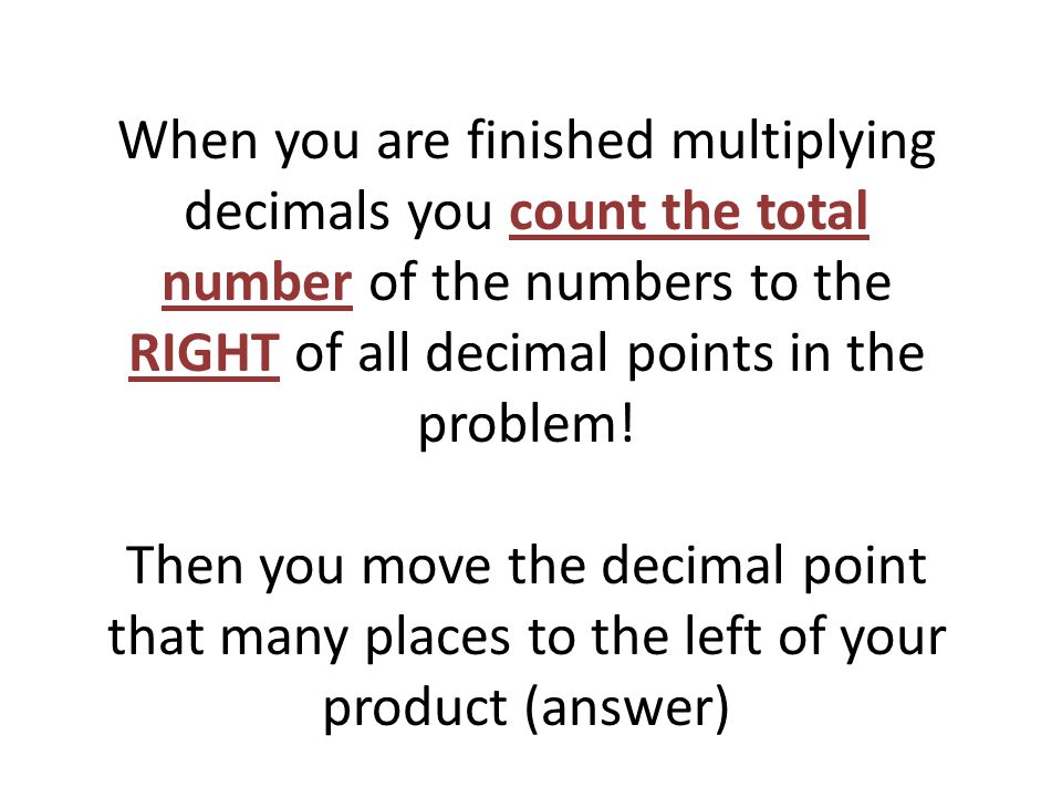 When you are finished multiplying decimals you count the total number of the numbers to the RIGHT of all decimal points in the problem.